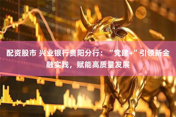 配资股市 兴业银行贵阳分行：“党建+”引领新金融实践，赋能高质量发展