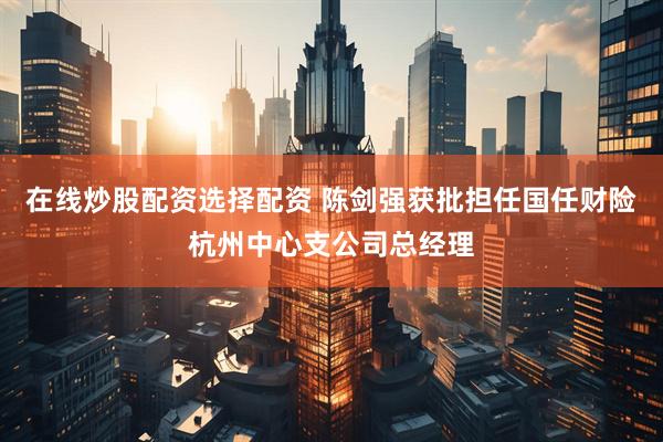 在线炒股配资选择配资 陈剑强获批担任国任财险杭州中心支公司总经理