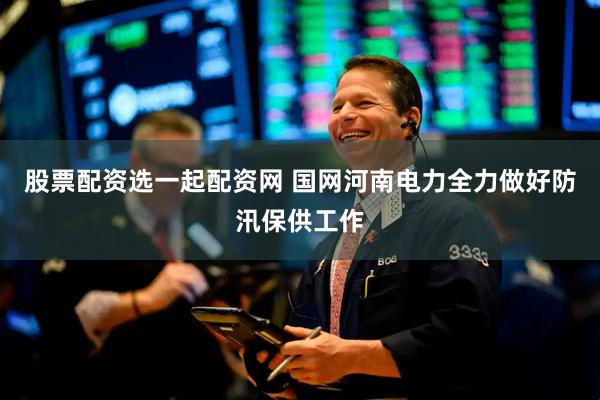 股票配资选一起配资网 国网河南电力全力做好防汛保供工作
