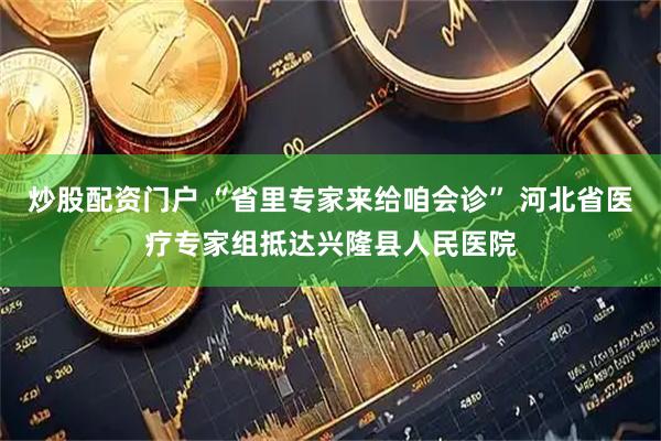 炒股配资门户 “省里专家来给咱会诊” 河北省医疗专家组抵达兴隆县人民医院