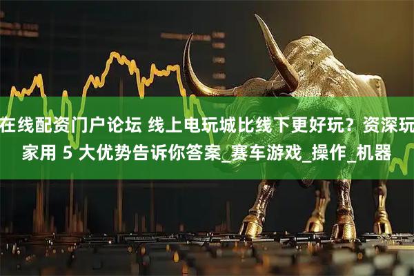 在线配资门户论坛 线上电玩城比线下更好玩？资深玩家用 5 大优势告诉你答案_赛车游戏_操作_机器