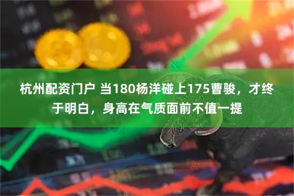 杭州配资门户 当180杨洋碰上175曹骏，才终于明白，身高在气质面前不值一提