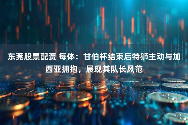 东莞股票配资 每体：甘伯杯结束后特狮主动与加西亚拥抱，展现其队长风范