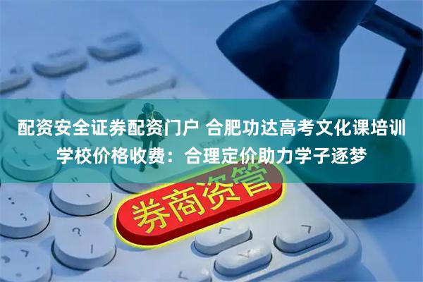 配资安全证券配资门户 合肥功达高考文化课培训学校价格收费:合理定价助力学子逐梦