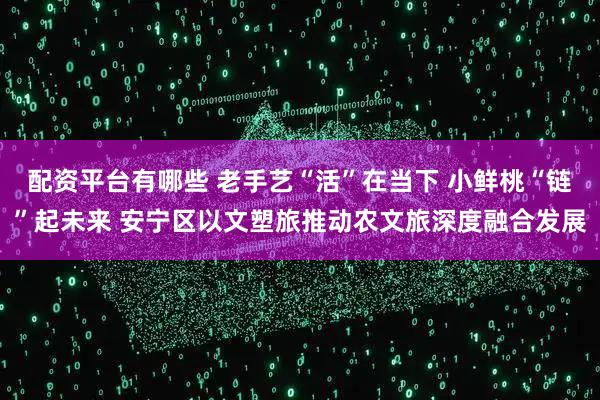配资平台有哪些 老手艺“活”在当下 小鲜桃“链”起未来 安宁区以文塑旅推动农文旅深度融合发展